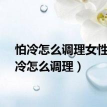 怕冷怎么调理女性（怕冷怎么调理）