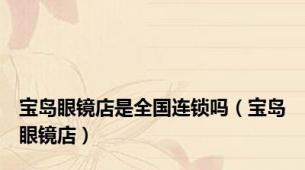 宝岛眼镜店是全国连锁吗（宝岛眼镜店）