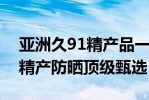亚洲久91精产品一三三三区防晒霜久系亚洲精产防晒顶级甄选