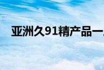 亚洲久91精产品一三三三区乳液特色系列