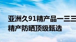 亚洲久91精产品一三三三区防晒霜久系亚洲精产防晒顶级甄选