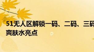 51无人区解锁一码、二码、三码与四码爽肤水解析解锁多码爽肤水亮点