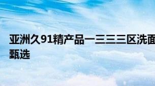 亚洲久91精产品一三三三区洗面奶久系亚洲精产洗面奶顶级甄选
